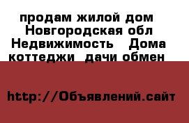 продам жилой дом - Новгородская обл. Недвижимость » Дома, коттеджи, дачи обмен   